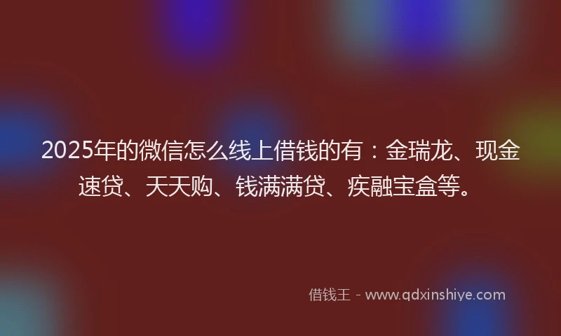 2025年的微信怎么线上借钱的有：金瑞龙、现金速贷、天天购、钱满满贷、疾融宝盒等。