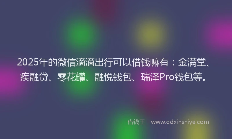 2025年的微信滴滴出行可以借钱嘛有：金满堂、疾融贷、零花罐、融悦钱包、瑞泽Pro钱包等。