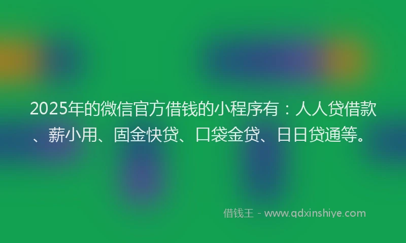 2025年的微信官方借钱的小程序有：人人贷借款、薪小用、固金快贷、口袋金贷、日日贷通等。
