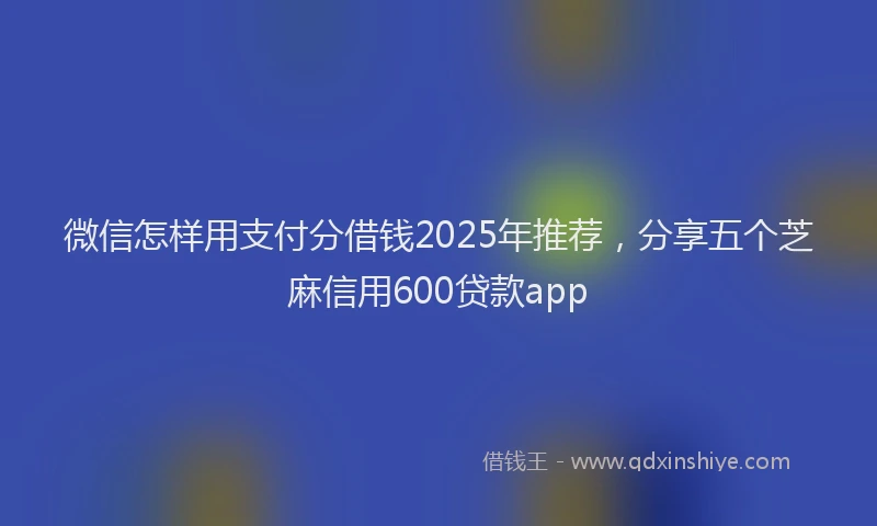 微信怎样用支付分借钱2025年推荐，分享五个芝麻信用600贷款app