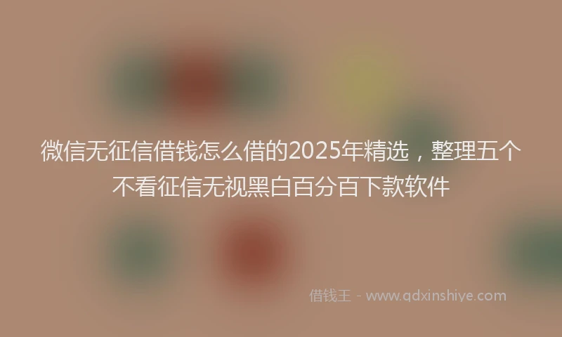 微信无征信借钱怎么借的2025年精选，整理五个不看征信无视黑白百分百下款软件