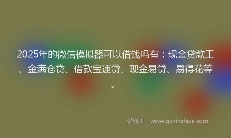 2025年的微信模拟器可以借钱吗有：现金贷款王、金满仓贷、借款宝速贷、现金易贷、易得花等。