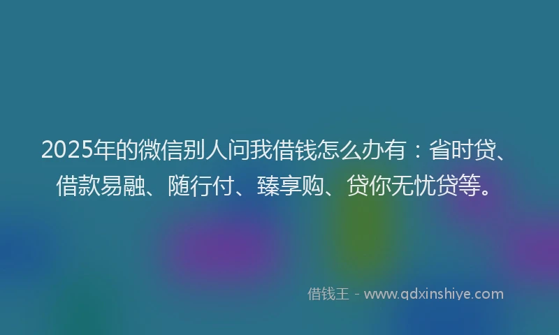 2025年的微信别人问我借钱怎么办有：省时贷、借款易融、随行付、臻享购、贷你无忧贷等。