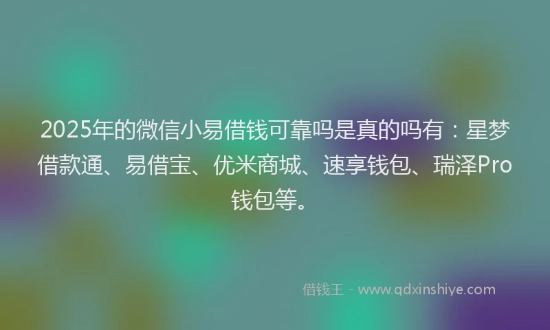 2025年的微信小易借钱可靠吗是真的吗有：星梦借款通、易借宝、优米商城、速享钱包、瑞泽Pro钱包等。