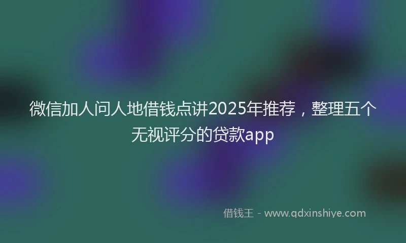 微信加人问人地借钱点讲2025年推荐，整理五个无视评分的贷款app