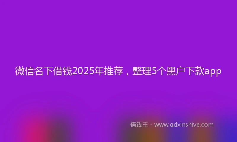 微信名下借钱2025年推荐，整理5个黑户下款app