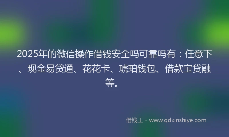 2025年的微信操作借钱安全吗可靠吗有：任意下、现金易贷通、花花卡、琥珀钱包、借款宝贷融等。