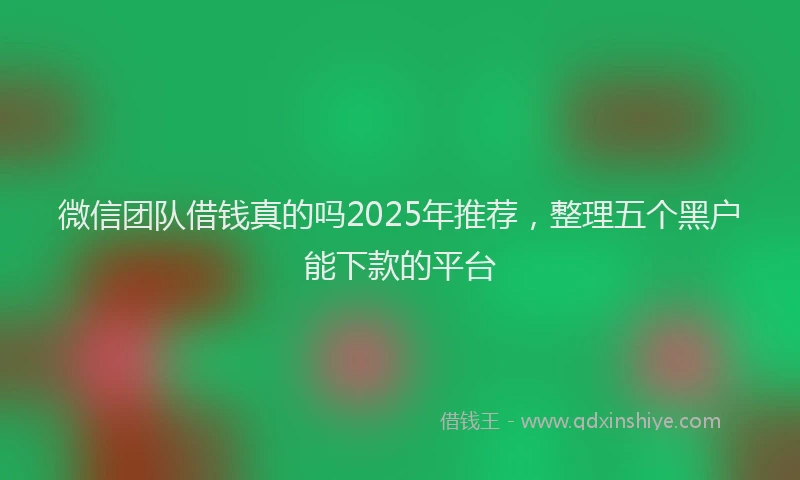 微信团队借钱真的吗2025年推荐，整理五个黑户能下款的平台