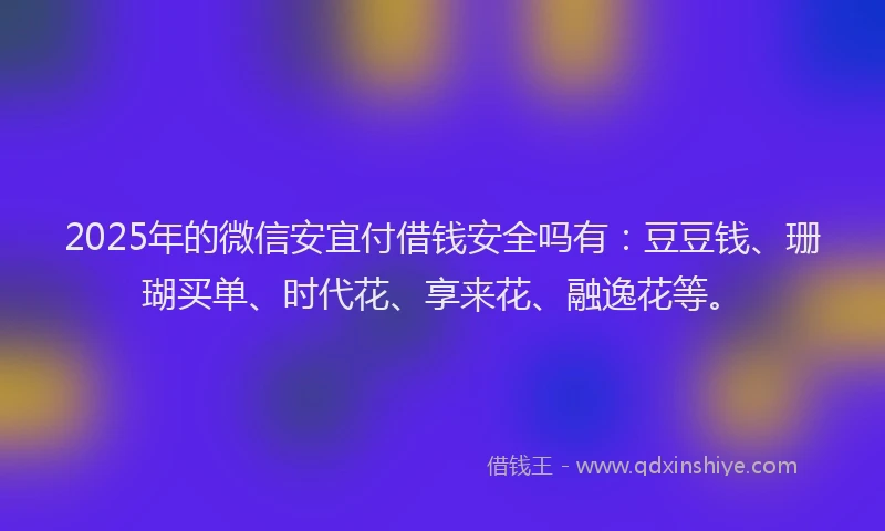 2025年的微信安宜付借钱安全吗有：豆豆钱、珊瑚买单、时代花、享来花、融逸花等。