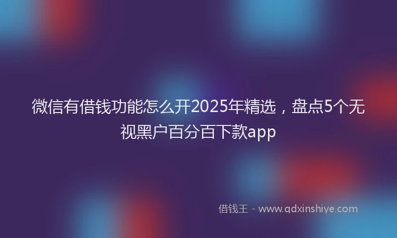 微信有借钱功能怎么开2025年精选，盘点5个无视黑户百分百下款app