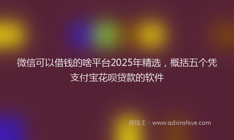 微信可以借钱的啥平台2025年精选，概括五个凭支付宝花呗贷款的软件