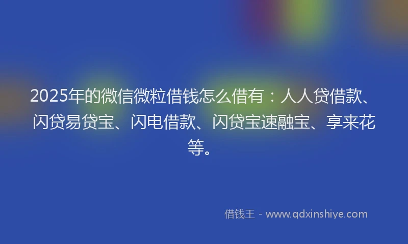 2025年的微信微粒借钱怎么借有：人人贷借款、闪贷易贷宝、闪电借款、闪贷宝速融宝、享来花等。
