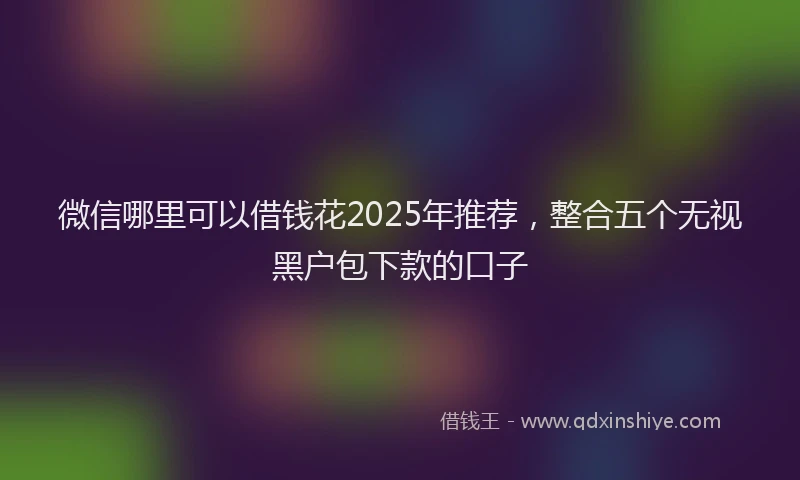 微信哪里可以借钱花2025年推荐，整合五个无视黑户包下款的口子
