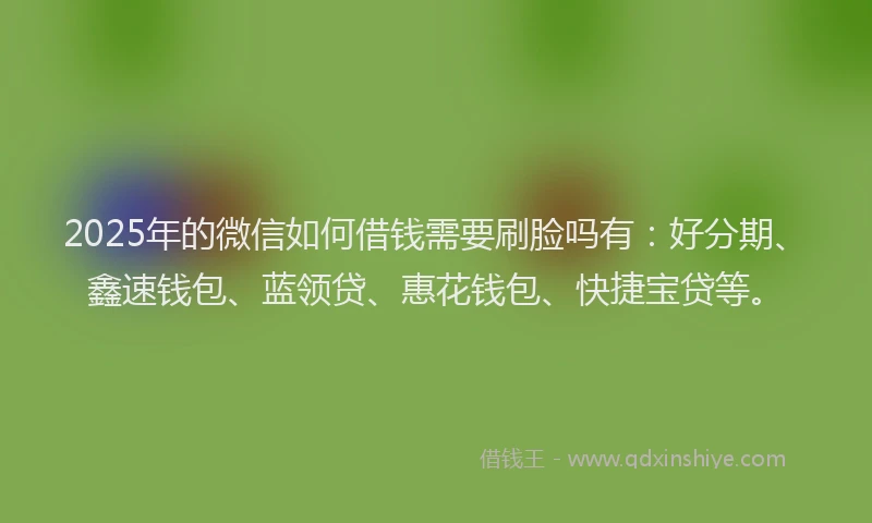 2025年的微信如何借钱需要刷脸吗有：好分期、鑫速钱包、蓝领贷、惠花钱包、快捷宝贷等。