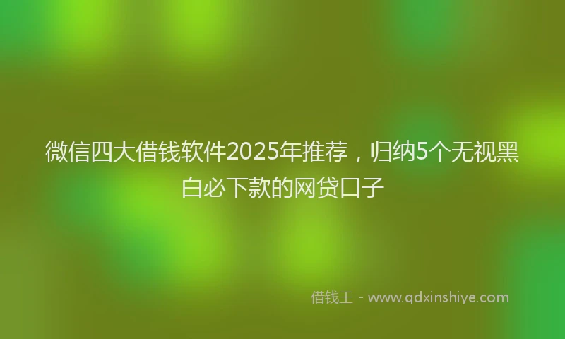 微信四大借钱软件2025年推荐，归纳5个无视黑白必下款的网贷口子