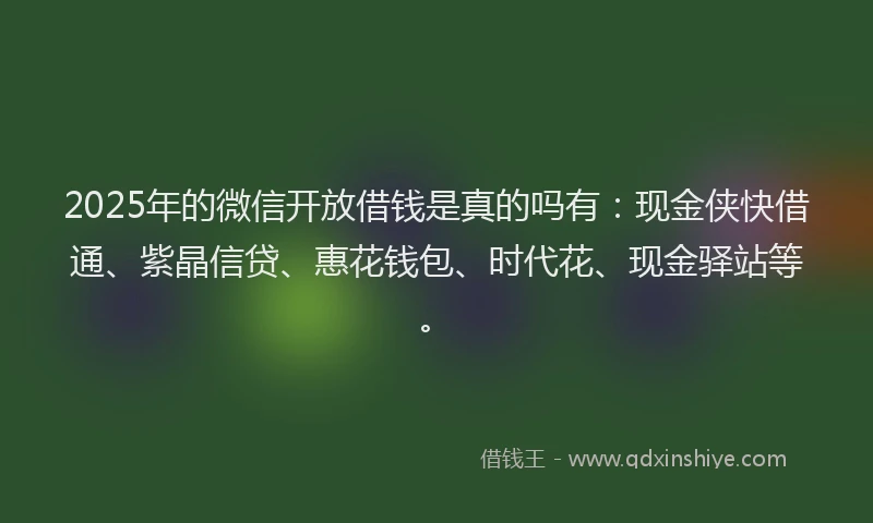 2025年的微信开放借钱是真的吗有：现金侠快借通、紫晶信贷、惠花钱包、时代花、现金驿站等。