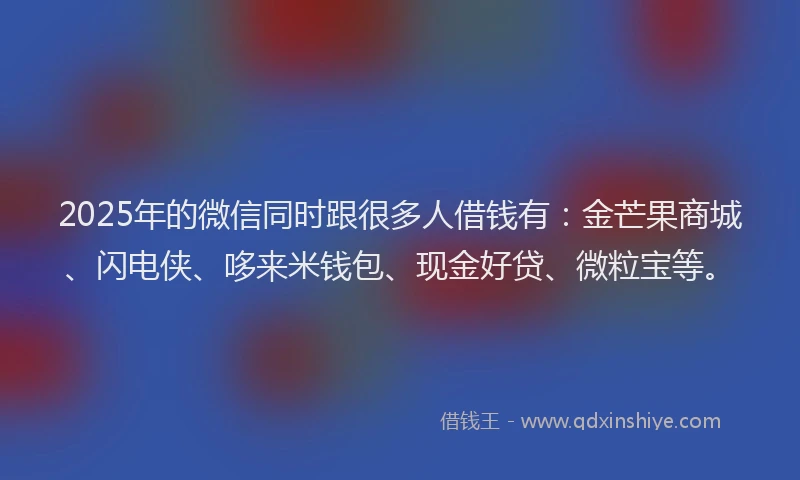 2025年的微信同时跟很多人借钱有：金芒果商城、闪电侠、哆来米钱包、现金好贷、微粒宝等。