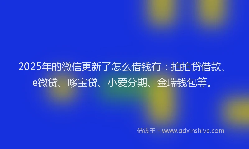 2025年的微信更新了怎么借钱有：拍拍贷借款、e微贷、哆宝贷、小爱分期、金瑞钱包等。