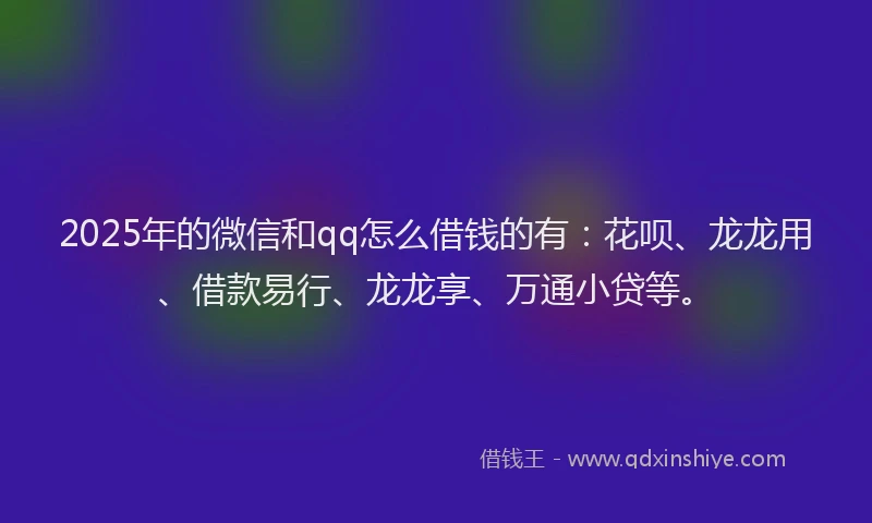 2025年的微信和qq怎么借钱的有：花呗、龙龙用、借款易行、龙龙享、万通小贷等。