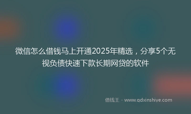 微信怎么借钱马上开通2025年精选，分享5个无视负债快速下款长期网贷的软件