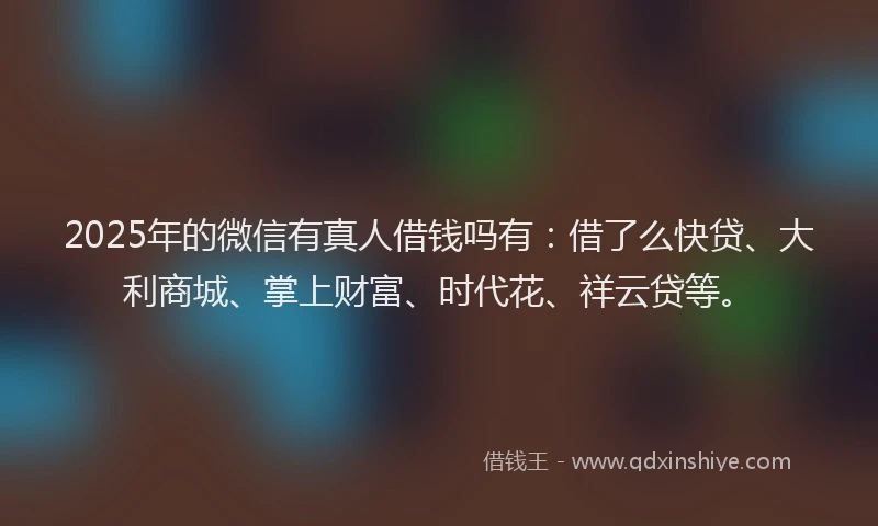 2025年的微信有真人借钱吗有：借了么快贷、大利商城、掌上财富、时代花、祥云贷等。