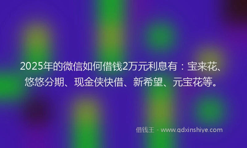 2025年的微信如何借钱2万元利息有：宝来花、悠悠分期、现金侠快借、新希望、元宝花等。