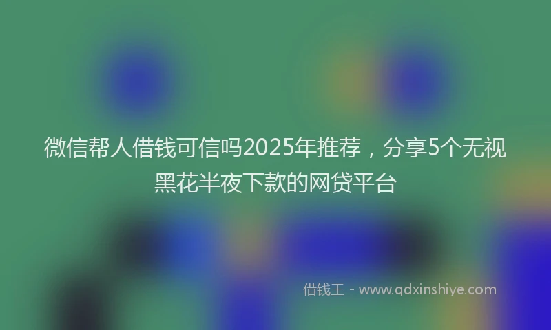 微信帮人借钱可信吗2025年推荐，分享5个无视黑花半夜下款的网贷平台
