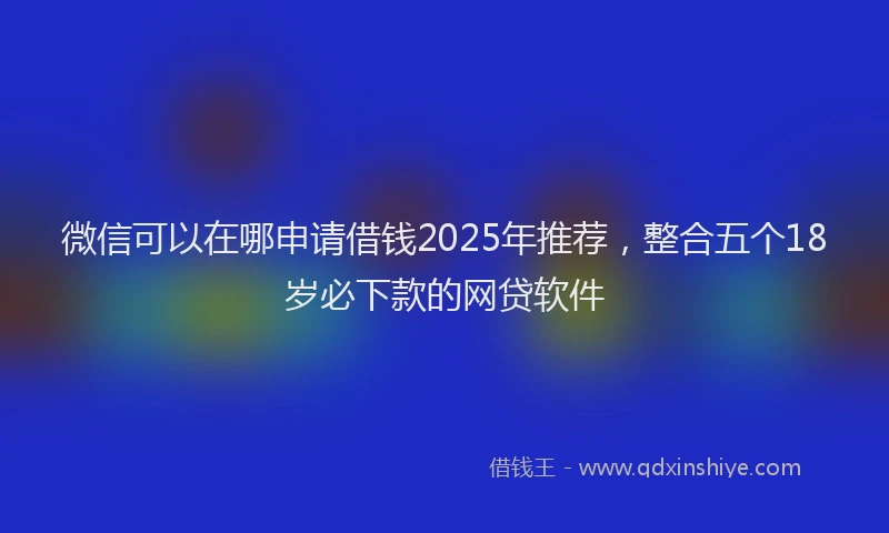 微信可以在哪申请借钱2025年推荐，整合五个18岁必下款的网贷软件