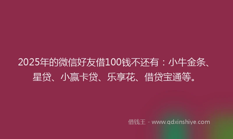 2025年的微信好友借100钱不还有：小牛金条、星贷、小赢卡贷、乐享花、借贷宝通等。