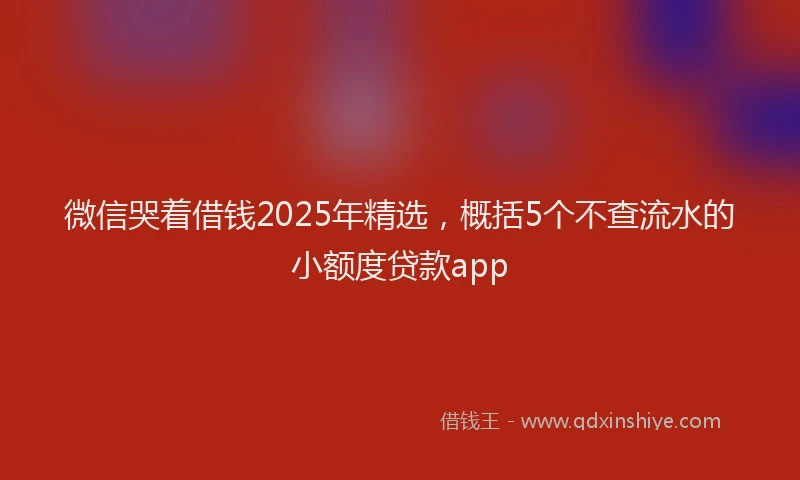 微信哭着借钱2025年精选，概括5个不查流水的小额度贷款app