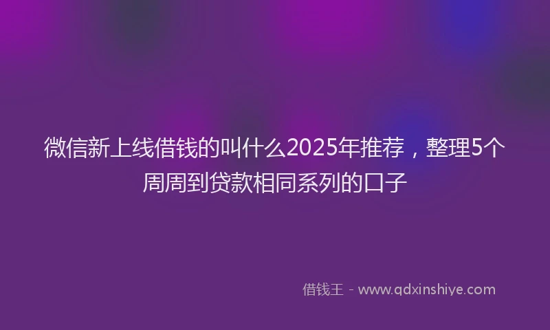 微信新上线借钱的叫什么2025年推荐，整理5个周周到贷款相同系列的口子