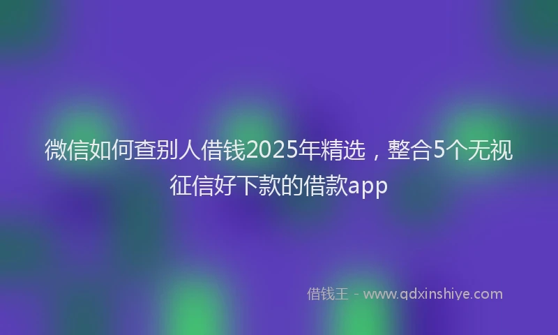 微信如何查别人借钱2025年精选，整合5个无视征信好下款的借款app