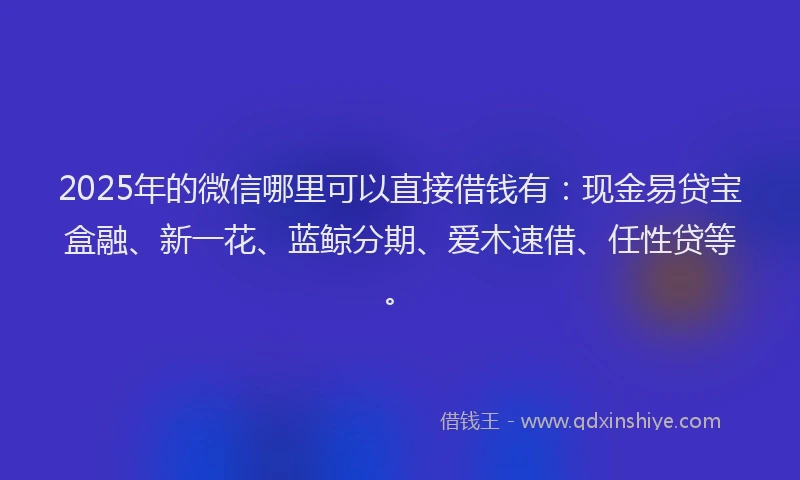 2025年的微信哪里可以直接借钱有：现金易贷宝盒融、新一花、蓝鲸分期、爱木速借、任性贷等。