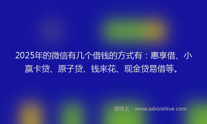 2025年的微信有几个借钱的方式有：惠享借、小赢卡贷、原子贷、钱来花、现金贷易借等。