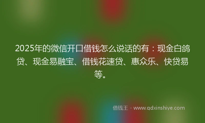 2025年的微信开口借钱怎么说话的有：现金白鸽贷、现金易融宝、借钱花速贷、惠众乐、快贷易等。