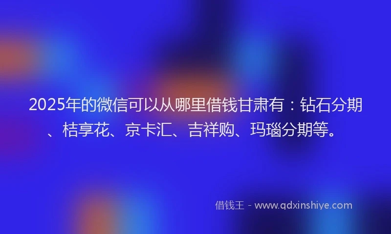 2025年的微信可以从哪里借钱甘肃有：钻石分期、桔享花、京卡汇、吉祥购、玛瑙分期等。