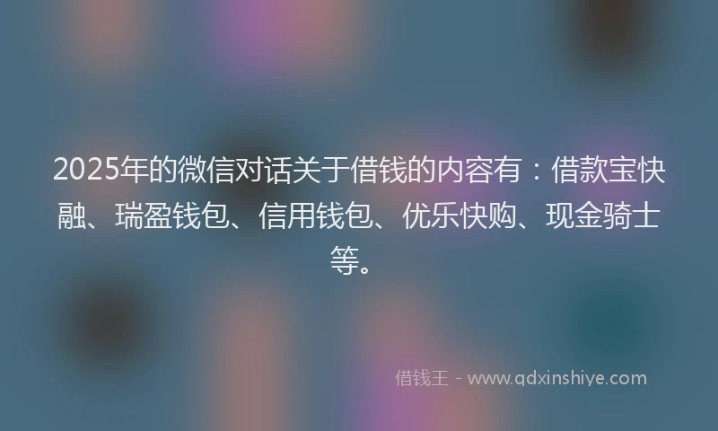 2025年的微信对话关于借钱的内容有：借款宝快融、瑞盈钱包、信用钱包、优乐快购、现金骑士等。