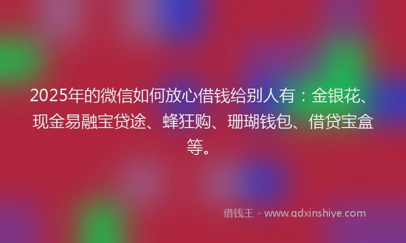 2025年的微信如何放心借钱给别人有：金银花、现金易融宝贷途、蜂狂购、珊瑚钱包、借贷宝盒等。