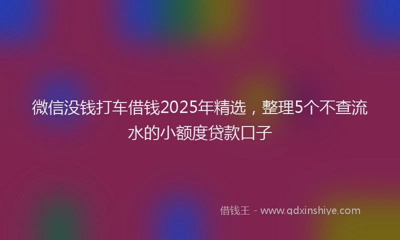 微信没钱打车借钱2025年精选，整理5个不查流水的小额度贷款口子