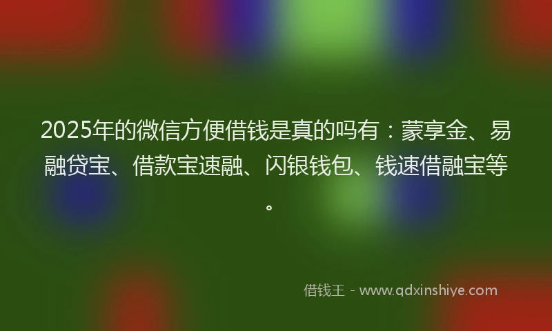 2025年的微信方便借钱是真的吗有：蒙享金、易融贷宝、借款宝速融、闪银钱包、钱速借融宝等。