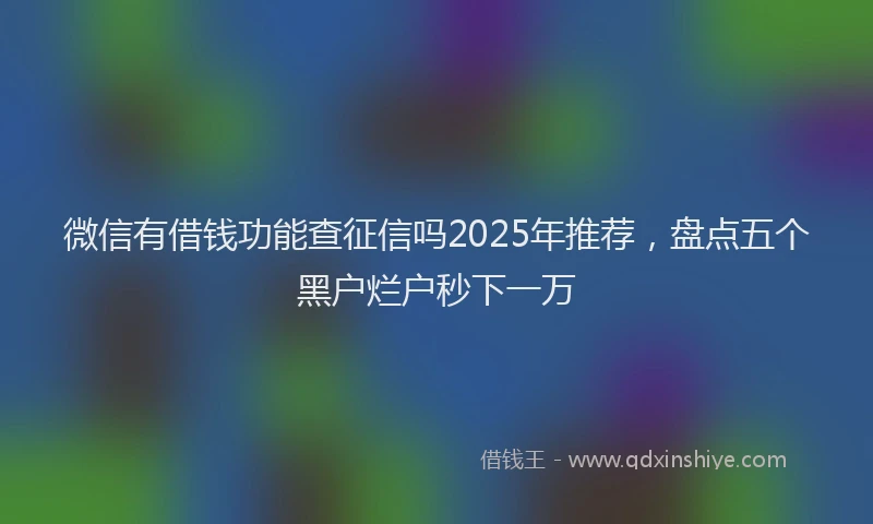 微信有借钱功能查征信吗2025年推荐，盘点五个黑户烂户秒下一万