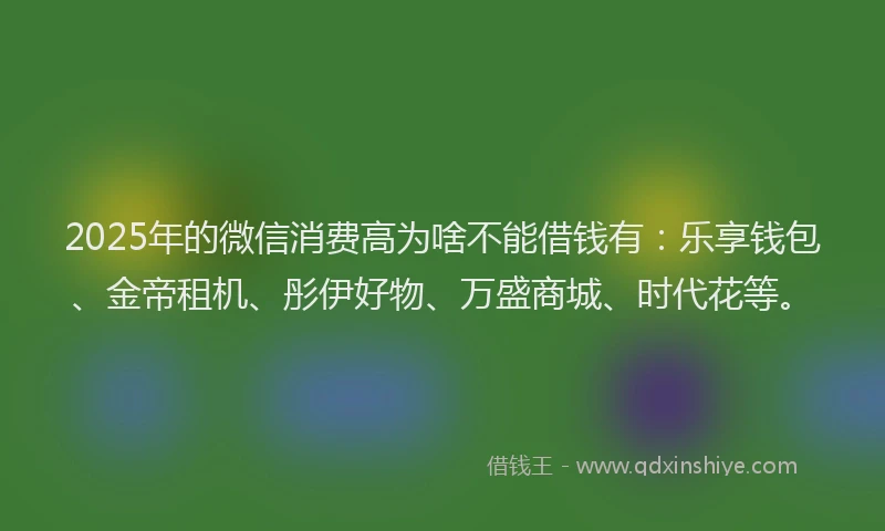 2025年的微信消费高为啥不能借钱有：乐享钱包、金帝租机、彤伊好物、万盛商城、时代花等。