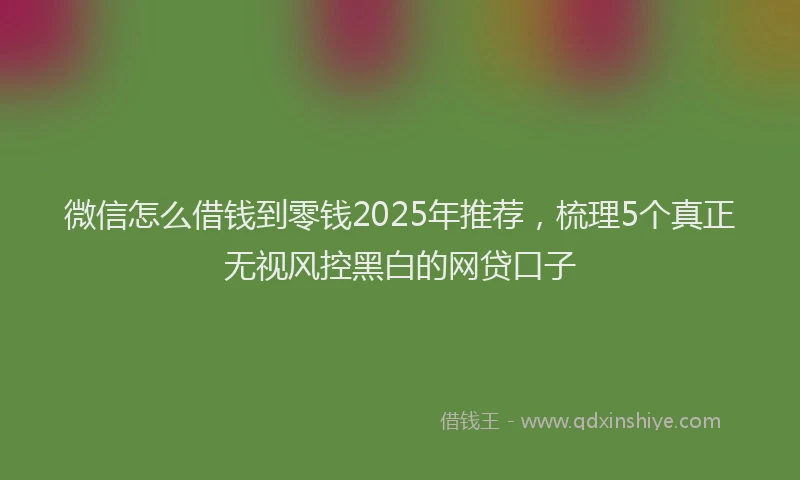 微信怎么借钱到零钱2025年推荐，梳理5个真正无视风控黑白的网贷口子