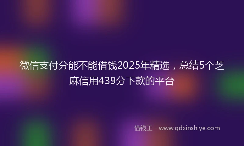 微信支付分能不能借钱2025年精选，总结5个芝麻信用439分下款的平台