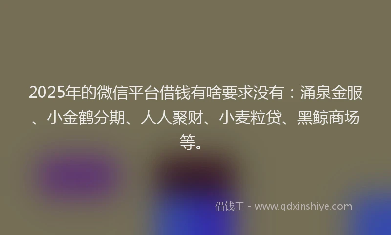 2025年的微信平台借钱有啥要求没有：涌泉金服、小金鹤分期、人人聚财、小麦粒贷、黑鲸商场等。
