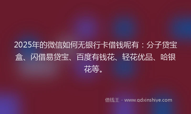 2025年的微信如何无银行卡借钱呢有：分子贷宝盒、闪借易贷宝、百度有钱花、轻花优品、哈银花等。