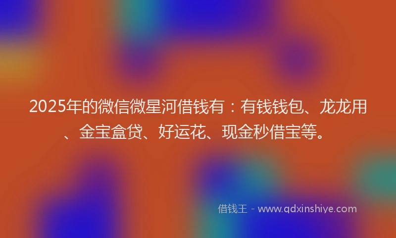 2025年的微信微星河借钱有：有钱钱包、龙龙用、金宝盒贷、好运花、现金秒借宝等。