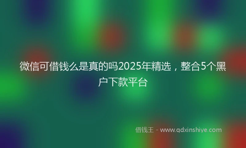 微信可借钱么是真的吗2025年精选，整合5个黑户下款平台