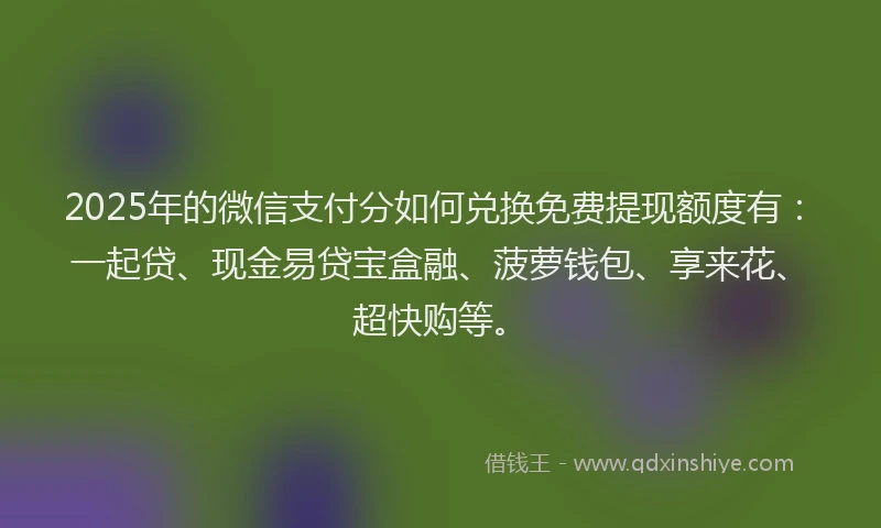 2025年的微信支付分如何兑换免费提现额度有：一起贷、现金易贷宝盒融、菠萝钱包、享来花、超快购等。