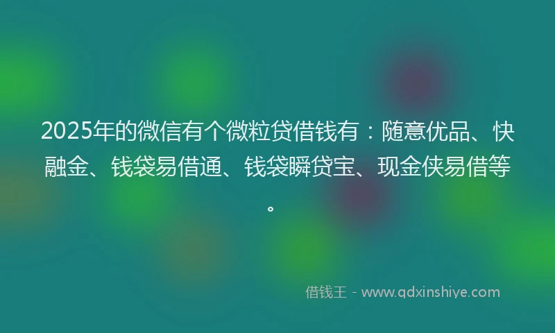 2025年的微信有个微粒贷借钱有：随意优品、快融金、钱袋易借通、钱袋瞬贷宝、现金侠易借等。
